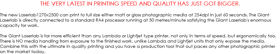 THE VERY LATEST IN PRINTING SPEED AND QUALITY HAS JUST GOT BIGGER. The new Laserlab1270x2500 can print to full size either matt or gloss photographic media at 254dpi in just 60 seconds. The Giant Laserlab is directly connected to a standard RA4 processor running at 50 metres/minute satisfying the Giant Laserlab's enormous capacity for work. The Giant Laserlab is far more efficient than any Lambda or Lightjet type printer, not only in terms of speed, but ergonomically too. There is NO media handling from exposure to the finished work, unlike Lambda and Lightjet units that only expose the media. Combine this with the ultimate in quality printing and you have a production tool that out paces any other photographic printer on the market today.