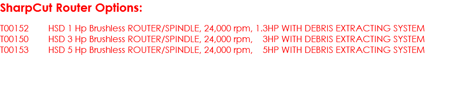 SharpCut Router Options: T00152 HSD 1 Hp Brushless ROUTER/SPINDLE, 24,000 rpm, 1.3HP WITH DEBRIS EXTRACTING SYSTEM T00150 HSD 3 Hp Brushless ROUTER/SPINDLE, 24,000 rpm, 3HP WITH DEBRIS EXTRACTING SYSTEM T00153 HSD 5 Hp Brushless ROUTER/SPINDLE, 24,000 rpm, 5HP WITH DEBRIS EXTRACTING SYSTEM 