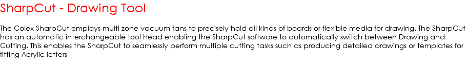 SharpCut - Drawing Tool The Colex SharpCut employs multi zone vacuum fans to precisely hold all kinds of boards or flexible media for drawing. The SharpCut has an automatic interchangeable tool head enabling the SharpCut software to automatically switch between Drawing and Cutting. This enables the SharpCut to seamlessly perform multiple cutting tasks such as producing detailed drawings or templates for fitting Acrylic letters 