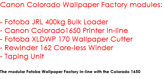 Canon Colorado Wallpaper Factory modules: - Fotoba JRL 400kg Bulk Loader - Canon Colorado1650 Printer In-line - Fotoba XLDWP 170 Wallpaper Cutter - Rewinder 162 Core-less Winder - Taping Unit The modular Fotoba Wallpaper Factory In-line with the Colorado 1650 